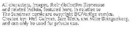 All characters, images, their distinctive likenesses and related indicia, featured here in relation to The Sandman comic are copyright DC/Vertigo Comics Created by: Neil Gaiman, Sam Keith and Mike Dringenberg , and can only be used for private use